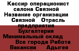 Кассир-операционист салона Связной › Название организации ­ Связной › Отрасль предприятия ­ Бухгалтерия › Минимальный оклад ­ 35 000 - Все города Работа » Вакансии   . Адыгея респ.,Адыгейск г.